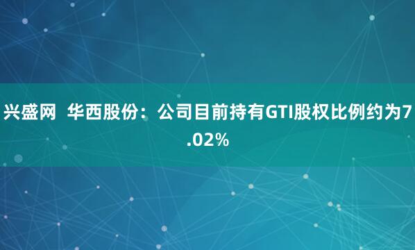 兴盛网  华西股份：公司目前持有GTI股权比例约为7.02%