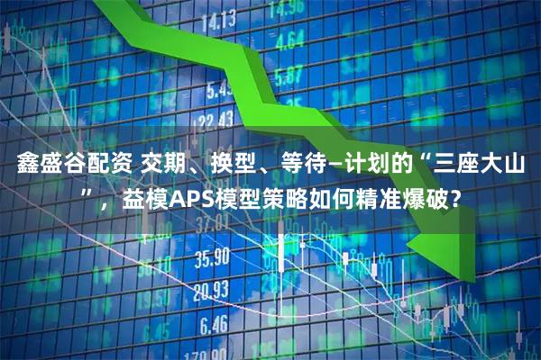 鑫盛谷配资 交期、换型、等待—计划的“三座大山”，益模APS模型策略如何精准爆破？