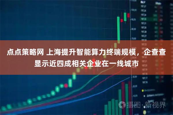 点点策略网 上海提升智能算力终端规模，企查查显示近四成相关企业在一线城市