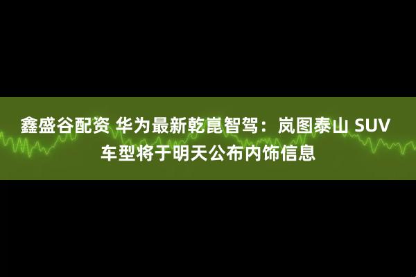 鑫盛谷配资 华为最新乾崑智驾：岚图泰山 SUV 车型将于明天公布内饰信息