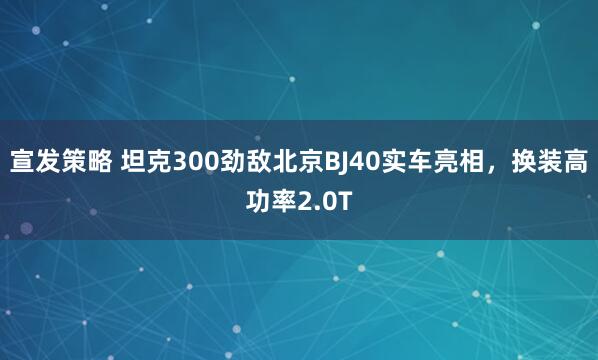 宣发策略 坦克300劲敌北京BJ40实车亮相，换装高功率2.0T