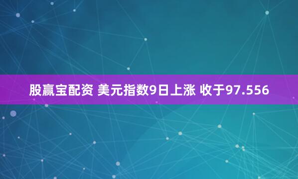 股赢宝配资 美元指数9日上涨 收于97.556