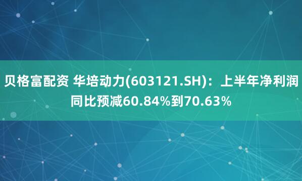 贝格富配资 华培动力(603121.SH)：上半年净利润同比预减60.84%到70.63%
