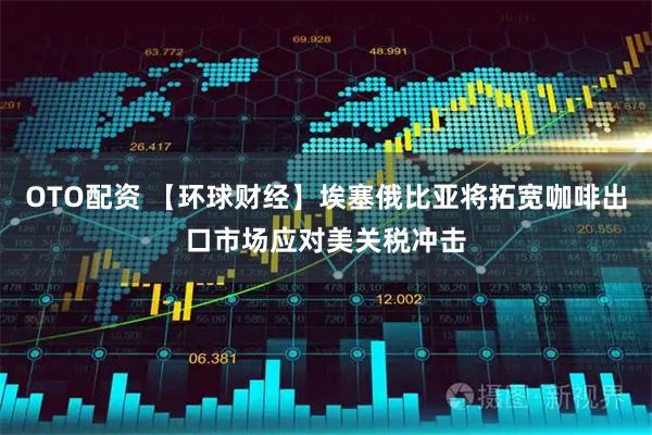 OTO配资 【环球财经】埃塞俄比亚将拓宽咖啡出口市场应对美关税冲击