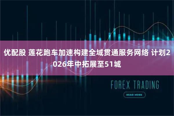 优配股 莲花跑车加速构建全域贯通服务网络 计划2026年中拓展至51城